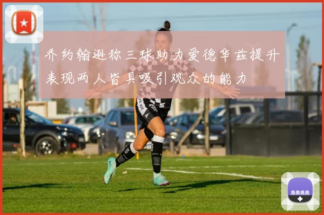 乔约翰逊称三球助力爱德华兹提升表现两人皆具吸引观众的能力