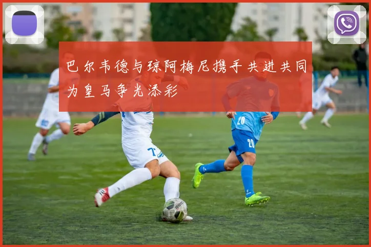 巴尔韦德与琼阿梅尼携手共进共同为皇马争光添彩