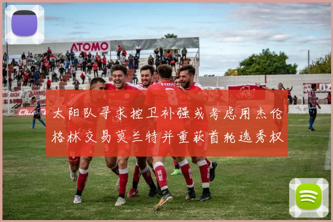 太阳队寻求控卫补强或考虑用杰伦格林交易莫兰特并重获首轮选秀权