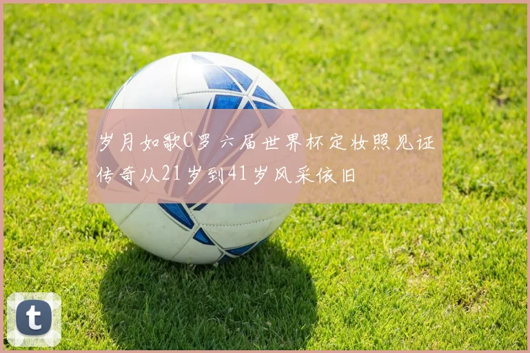 岁月如歌C罗六届世界杯定妆照见证传奇从21岁到41岁风采依旧
