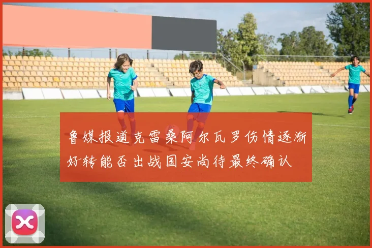 鲁媒报道克雷桑阿尔瓦罗伤情逐渐好转能否出战国安尚待最终确认