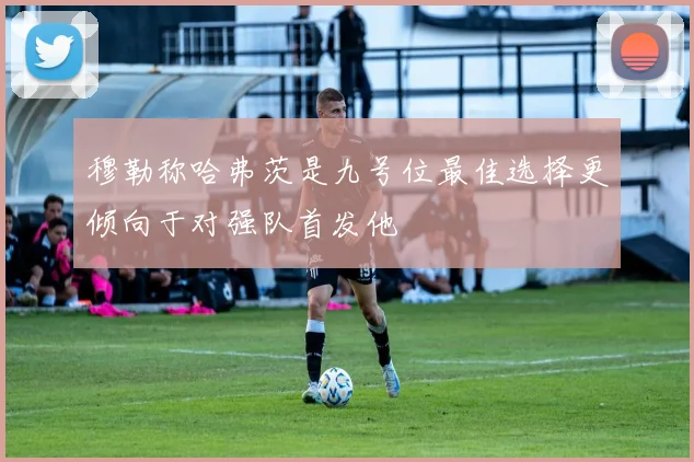 穆勒称哈弗茨是九号位最佳选择更倾向于对强队首发他