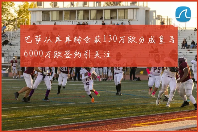 巴萨从库库转会获130万欧分成皇马6000万欧签约引关注