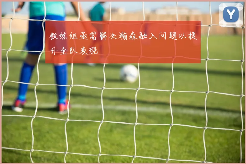 教练组亟需解决瀚森融入问题以提升全队表现