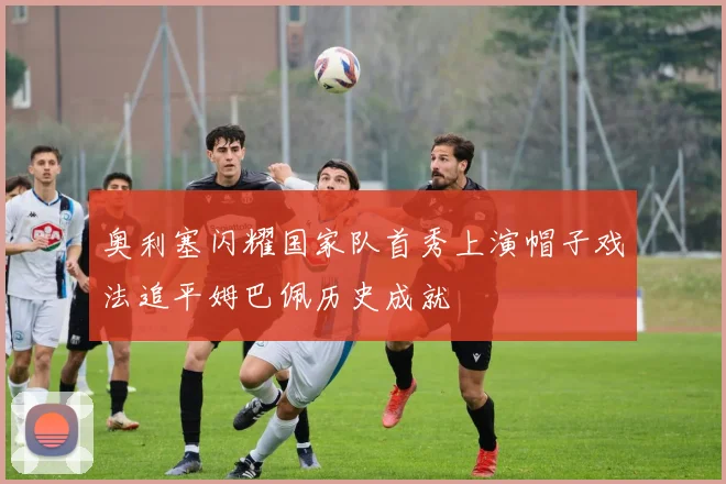 奥利塞闪耀国家队首秀上演帽子戏法追平姆巴佩历史成就