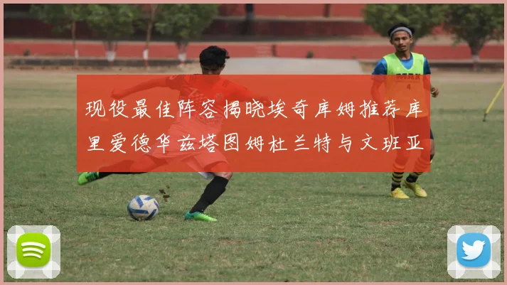 现役最佳阵容揭晓埃奇库姆推荐库里爱德华兹塔图姆杜兰特与文班亚马