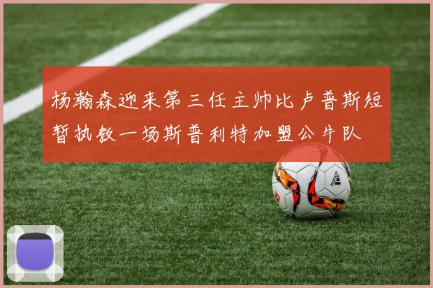 杨瀚森迎来第三任主帅比卢普斯短暂执教一场斯普利特加盟公牛队
