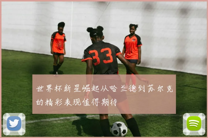 世界杯新星崛起从哈兰德到苏尔克的精彩表现值得期待